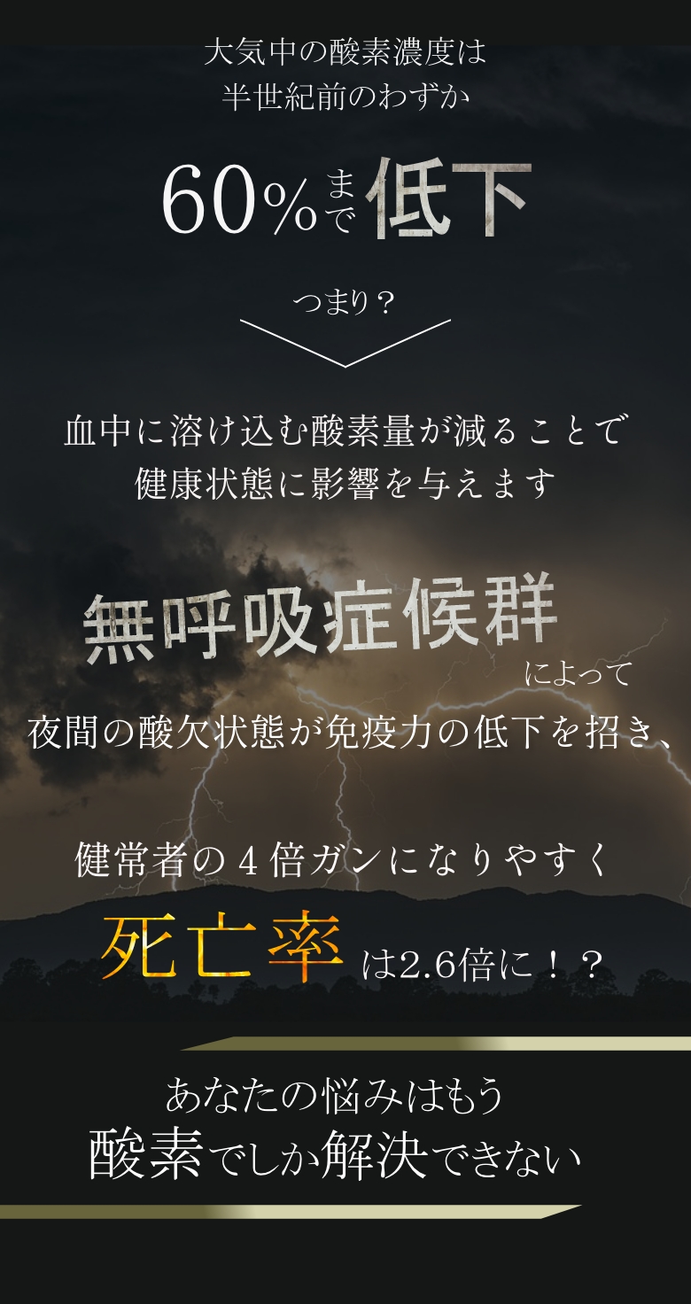 
            大気中の酸素濃度は半世紀前のわずか60%まで低下
            つまり？血中に溶け込む酸素量が減ることで健康状態に影響を与えます
            無呼吸症候群によって夜間の酸欠状態が免疫力の低下を招き、健常者の４倍ガンになりやすく死亡率は2.6倍に！？
            あなたの悩みはもう酸素でしか解決できない
            