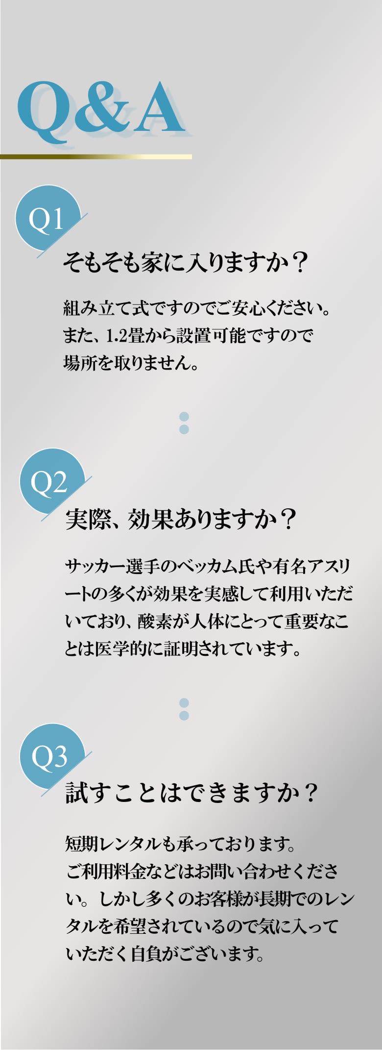 
            Q1 そもそも家に入りますか？
            組み立て式ですのでご安心ください。また、1.2畳から設置可能ですので場所を取りません。
            Q2 実際、効果ありますか？
            サッカー選手のベッカム氏や有名アスリートの多くが効果を実感して利用いただいており、酸素が人体にとって重要なことは医学的に証明されています。
            Q3 試すことはできますか？
            短期レンタルも承っております。ご利用料金などはお問い合わせください。しかし多くのお客様が長期でのレンタルを希望されているので気に入っていただく自負がございます。
            