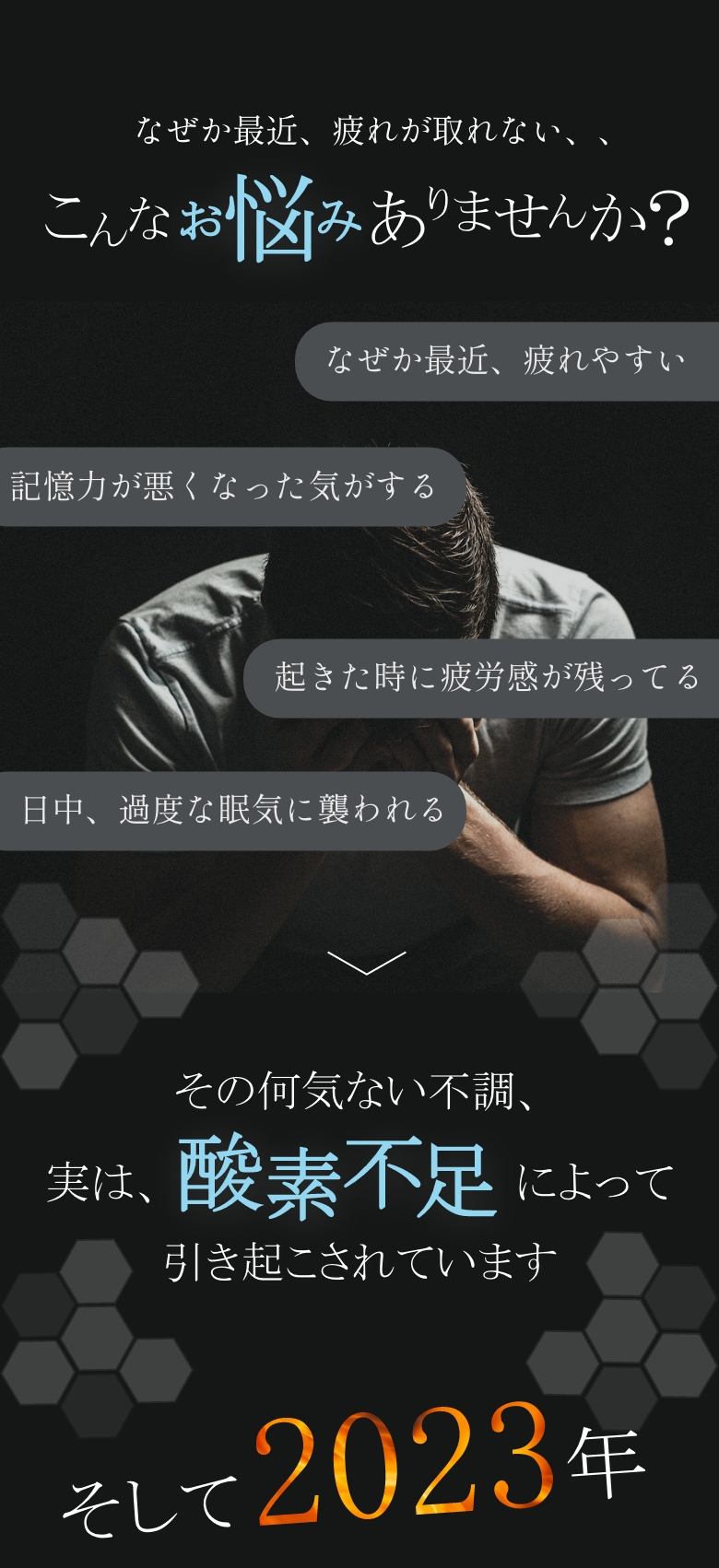 
            なぜか最近、疲れが取れない…こんなお悩みありませんか？
            なぜか最近、疲れやすい
            記憶力が悪くなった気がする
            起きた時に疲労感が残ってる
            日中、過度な眠気に襲われる
            その何気ない不調、実は、酸素不足によって引き起こされています
            そして2023年
            